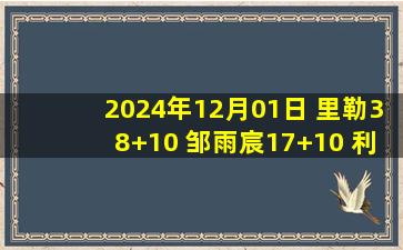 2024年12月01日 里勒38+10 邹雨宸17+10 利夫29+17 北控卡位战大胜同曦